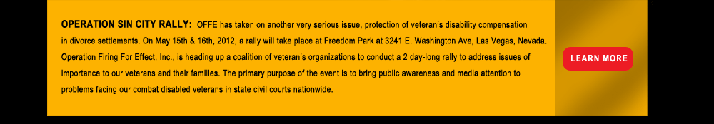 OPERATION SIN CITY RALLY:  OFFE has taken on another very serious issue, protection of veteran�s disability compensation in divorce settlements. On May 15th & 16th, 2012, a rally will take place at Freedom Park at 3241 E. Washington Ave, Las Vegas, Nevada. Operation Firing For Effect, Inc., is heading up a coalition of veteran�s organizations to conduct a 2 day-long rally to address issues of importance to our veterans and their families. The primary purpose of the event is to bring public awareness and media attention to problems facing our combat disabled veterans in state civil courts nationwide.   Learn more. 